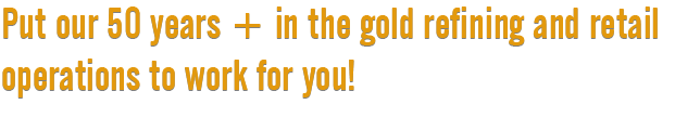 Put our 50 years + in the gold refining and retail operations to work for you!